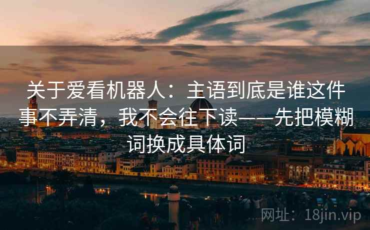 关于爱看机器人：主语到底是谁这件事不弄清，我不会往下读——先把模糊词换成具体词