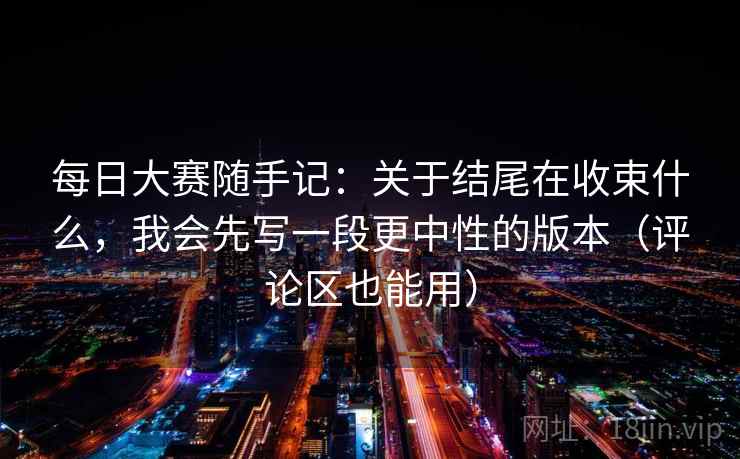 每日大赛随手记：关于结尾在收束什么，我会先写一段更中性的版本（评论区也能用）