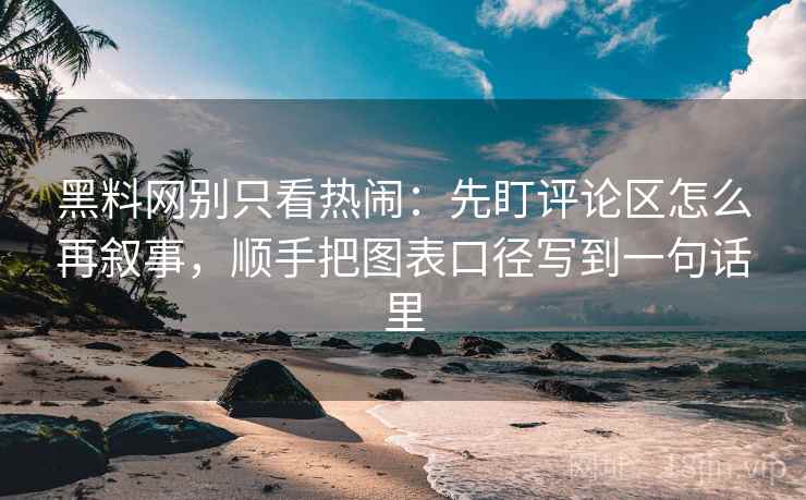 黑料网别只看热闹：先盯评论区怎么再叙事，顺手把图表口径写到一句话里