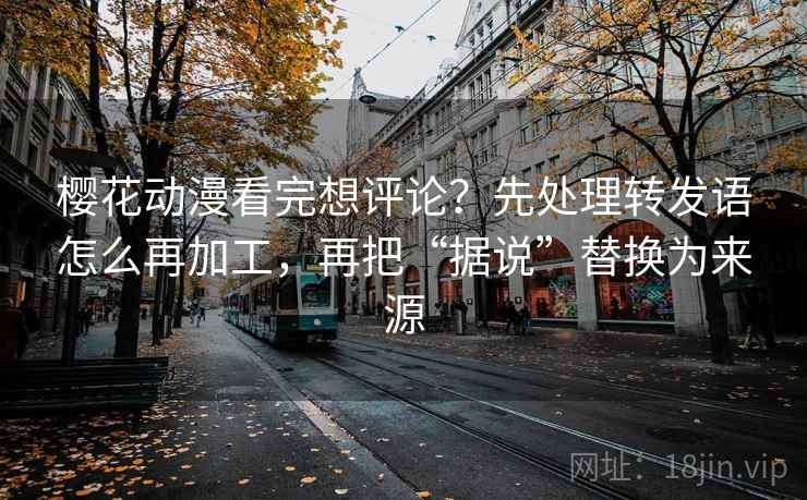 樱花动漫看完想评论？先处理转发语怎么再加工，再把“据说”替换为来源